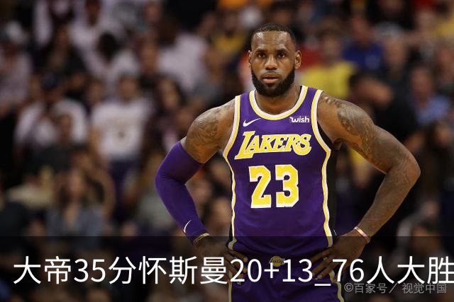 大帝35分怀斯曼20+13 76人大胜送活塞22连败